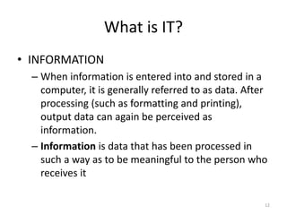 What is IT?
• INFORMATION
– When information is entered into and stored in a
computer, it is generally referred to as data. After
processing (such as formatting and printing),
output data can again be perceived as
information.
– Information is data that has been processed in
such a way as to be meaningful to the person who
receives it
12
 