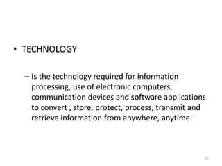 • TECHNOLOGY
– Is the technology required for information
processing, use of electronic computers,
communication devices and software applications
to convert , store, protect, process, transmit and
retrieve information from anywhere, anytime.
15
 