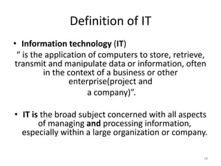 Definition of IT
• Information technology (IT)
“ is the application of computers to store, retrieve,
transmit and manipulate data or information, often
in the context of a business or other
enterprise(project and
a company)”.
• IT is the broad subject concerned with all aspects
of managing and processing information,
especially within a large organization or company.
18
 