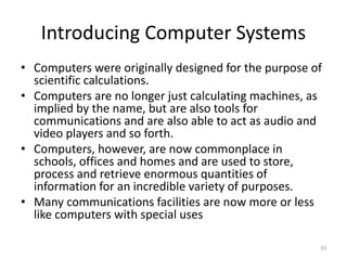 Introducing Computer Systems
• Computers were originally designed for the purpose of
scientific calculations.
• Computers are no longer just calculating machines, as
implied by the name, but are also tools for
communications and are also able to act as audio and
video players and so forth.
• Computers, however, are now commonplace in
schools, offices and homes and are used to store,
process and retrieve enormous quantities of
information for an incredible variety of purposes.
• Many communications facilities are now more or less
like computers with special uses
33
 