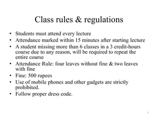 Class rules & regulations
• Students must attend every lecture
• Attendance marked within 15 minutes after starting lecture
• A student missing more than 6 classes in a 3 credit-hours
course due to any reason, will be required to repeat the
entire course
• Attendance Rule: four leaves without fine & two leaves
with fine
• Fine: 500 rupees
• Use of mobile phones and other gadgets are strictly
prohibited.
• Follow proper dress code.
5
 