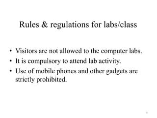 Rules & regulations for labs/class
• Visitors are not allowed to the computer labs.
• It is compulsory to attend lab activity.
• Use of mobile phones and other gadgets are
strictly prohibited.
6
 