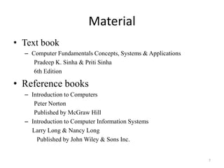 Material
• Text book
– Computer Fundamentals Concepts, Systems & Applications
Pradeep K. Sinha & Priti Sinha
6th Edition
• Reference books
– Introduction to Computers
Peter Norton
Published by McGraw Hill
– Introduction to Computer Information Systems
Larry Long & Nancy Long
Published by John Wiley & Sons Inc.
7
 