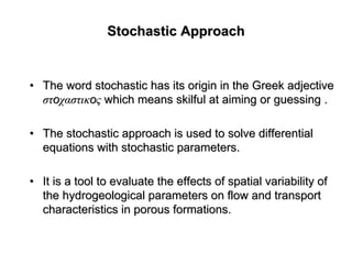 Stochastic ApproachStochastic Approach
•• The word stochastic has its origin in the Greek adjectiveThe word stochastic has its origin in the Greek adjective
στστooχαστικχαστικooςς which means skilful at aiming or guessing .which means skilful at aiming or guessing .
•• The stochastic approach is used to solve differentialThe stochastic approach is used to solve differential
equations with stochastic parameters.equations with stochastic parameters.
•• It is a tool to evaluate the effects of spatial variability ofIt is a tool to evaluate the effects of spatial variability of
thethe hydrogeologicalhydrogeological parameters on flow and transportparameters on flow and transport
characteristics in porous formations.characteristics in porous formations.
 