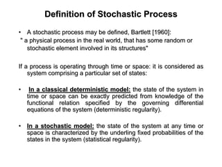 Definition of Stochastic ProcessDefinition of Stochastic Process
•• A stochastic process may be defined, Bartlett [1960]:A stochastic process may be defined, Bartlett [1960]:
" a physical process in the real world, that has some random or" a physical process in the real world, that has some random or
stochastic element involved in its structures"stochastic element involved in its structures"
If a process is operating through time or space: it is considereIf a process is operating through time or space: it is considered asd as
system comprising a particular set of states:system comprising a particular set of states:
•• In a classical deterministic model:In a classical deterministic model: the state of the system inthe state of the system in
time or space can be exactly predicted from knowledge of thetime or space can be exactly predicted from knowledge of the
functional relation specified by the governing differentialfunctional relation specified by the governing differential
equations of the system (deterministic regularity).equations of the system (deterministic regularity).
•• In a stochastic model:In a stochastic model: the state of the system at any time orthe state of the system at any time or
space is characterized by the underling fixed probabilities of tspace is characterized by the underling fixed probabilities of thehe
states in the system (statistical regularity).states in the system (statistical regularity).
 