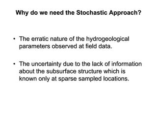 Why do we need the Stochastic Approach?Why do we need the Stochastic Approach?
•• The erratic nature of theThe erratic nature of the hydrogeologicalhydrogeological
parameters observed at field data.parameters observed at field data.
•• The uncertainty due to the lack of informationThe uncertainty due to the lack of information
about the subsurface structure which isabout the subsurface structure which is
known only at sparse sampled locations.known only at sparse sampled locations.
 
