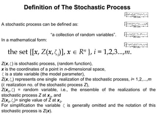 Definition of The Stochastic ProcessDefinition of The Stochastic Process
A stochastic process can be defined as:
“a collection of random variables”.
In a mathematical form:
the set {[x, Z(x,ζi)], x ∈ Rn }, i = 1,2,3...,m.
Z(x,ζ) is stochastic process, (random function),
x is the coordinates of a point in n-dimensional space,
ζ is a state variable (the model parameter),
Z(x,ζi) represents one single realization of the stochastic process, i= 1,2,...,m
(i: realization no. of the stochastic process Z),
Z(x0,ζ) = random variable, i.e., the ensemble of the realizations of the
stochastic process Z at x0, and
Z(x0,ζi)= single value of Z at x0.
For simplification the variable ζ is generally omitted and the notation of this
stochastic process is Z(x).
 