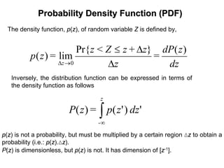 Probability Density Function (PDF)Probability Density Function (PDF)
The density function, p(z), of random variable Z is defined by,
dz
zdP
=
z
z+zZ<z
=zp
z
)(}Pr{
lim)(
0 ∆
∆≤
→∆
Inversely, the distribution function can be expressed in terms of
the density function as follows
∫∞
z
-
dzzp=zP ')'()(
p(z) is not a probability, but must be multiplied by a certain region ∆z to obtain a
probability (i.e.: p(z).∆z).
P(z) is dimensionless, but p(z) is not. It has dimension of [z-1].
 