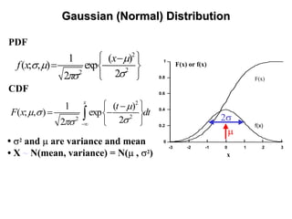 GaussianGaussian (Normal) Distribution(Normal) Distribution
PDF
CDF
2
22
1 ( )
( ; , ) exp
22
x
f x
µ
σ µ
σπσ
⎧ ⎫−
= −⎨ ⎬
⎩ ⎭
2
22
1 ( )
( ; , ) exp
22
x
t
F x dt
µ
µ σ
σπσ −∞
⎧ ⎫−
= −⎨ ⎬
⎩ ⎭
∫
0
0.2
0.4
0.6
0.8
1
-3 -2 -1 0 1 2 3
x
F(x)
f(x)
F(x) or f(x)
µ
2σ
• σ2 and µ are variance and mean
• X ~ N(mean, variance) = N(µ , σ2)
 