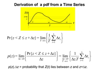 Derivation of aDerivation of a pdfpdf from a Time Seriesfrom a Time Series
Z(t)
t
z
z+dz
dt1 dt2 dt3
T
⎭
⎬
⎫
⎩
⎨
⎧
∆
∆⎭
⎬
⎫
⎩
⎨
⎧
∆
∆≤
⎭
⎬
⎫
⎩
⎨
⎧
∆∆≤
∑
∑
=∞→
→∆→∆
=
∞→
3
1
3
1
.
1
lim
}Pr{
lim)(
1
lim}Pr{
i
i
T
0z0z
i
i
T
t
Tz
=
z
z+zZ<z
=zp
t
T
=z+zZ<z
p(z).∆z = probability that Z(t) lies between z and z+∆z.
 