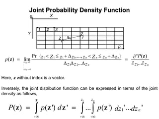 Joint Probability Density FunctionJoint Probability Density Function
,
,
i
j
X
Y
0
Z
Z
sij
1
p
,
,
,
2 3
,
01
.
.
0
1 1 1 1
1 2 1
Pr { ,..., } ( )
( ) lim
... ...z
zn
n
n n n n
n n
Pz Z z z z Z z zp
z z z z z
∆ →
∆ →
< ≤ + ∆ < ≤ + ∆ ∂
= =
∆ ∆ ∆ ∂ ∂
z
z
Here, z without index is a vector.
Inversely, the joint distribution function can be expressed in terms of the joint
density as follows,
1
1
- - -
( ) ( ') ' ... ( ') '... '
nzz
nP p d p dz dz
∞ ∞ ∞
= =∫ ∫ ∫
z
z z z z
 