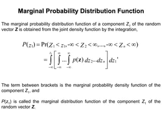 Marginal Probability Distribution FunctionMarginal Probability Distribution Function
The marginal probability distribution function of a component Z1 of the random
vector Z is obtained from the joint density function by the integration,
1
1 1 1 2
2 1
( ) Pr( ,- ,...,- )
... ( ) ... '
n
z
n
P z Z z Z Z
p dz dz dz
∞ ∞
−∞ −∞ −∞
= < ∞ < < ∞ ∞ < < ∞
⎡ ⎤
= ⎢ ⎥
⎣ ⎦
∫ ∫ ∫ z
The term between brackets is the marginal probability density function of the
component Z1, and
P(z1) is called the marginal distribution function of the component Z1 of the
random vector Z.
 