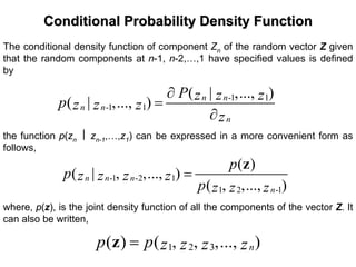 Conditional Probability Density FunctionConditional Probability Density Function
The conditional density function of component Zn of the random vector Z given
that the random components at n-1, n-2,…,1 have specified values is defined
by
-1 1
-1 1
( | ,..., )
( | ,..., ) n n
n n
n
P z z zp z z z
z
∂
=
∂
the function p(zn ⎮ zn-1,…,z1) can be expressed in a more convenient form as
follows,
-1 -2 1
1 2 -1
( )
( | , ,..., )
( , ,..., )
n n n
n
p
p z z z z
p z z z
=
z
where, p(z), is the joint density function of all the components of the vector Z. It
can also be written,
1 2 3( ) ( , , ,..., )np p z z z z=z
 
