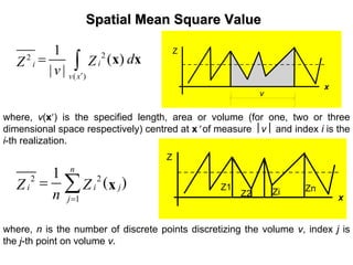 Spatial Mean Square ValueSpatial Mean Square Value
22
( )
1
( )
| |
ii
v x
dZZ
v ′
= ∫ x x
where, v(x′) is the specified length, area or volume (for one, two or three
dimensional space respectively) centred at x′ of measure ⎮v⎮ and index i is the
i-th realization.
2 2
1
1
( )
n
i i j
j
Z Z
n =
= ∑ x
where, n is the number of discrete points discretizing the volume v, index j is
the j-th point on volume v.
Z
x
v
Z
x
Z1
Z2 Zi Zn
 