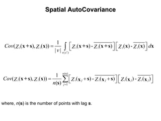 SpatialSpatial AutoCovarianceAutoCovariance
( )
1
( ( ), ( )) ( )- ( ) ( )- ( )
| |
i i i i i i
v x
Cov dZ Z Z Z Z Z
v ′
⎡ ⎤ ⎡ ⎤= ⎣ ⎦ ⎣ ⎦∫x +s x x +s x +s x x x
( )
1
1
( ( ), ( )) ( ) - ( ) ( ) - ( )
( )
n
i i i j i j i j i j
j
Cov Z Z Z Z Z Z
n =
⎡ ⎤ ⎡ ⎤= + +⎣ ⎦ ⎣ ⎦∑
s
x +s x s sx x x x
s
where, n(s) is the number of points with lag s.
 