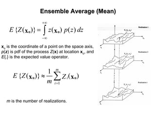 Ensemble Average (Mean)Ensemble Average (Mean)
{ ( )} ( ) ( )E Z z p z dz
+∞
−∞
= ∫o ox x
xo is the coordinate of a point on the space axis,
p(z) is pdf of the process Z(x) at location xo, and
E{.} is the expected value operator.
1
1
{ ( )} ( )
m
i
i
E Z Z
m =
≈ ∑o ox x
m is the number of realizations.
 
