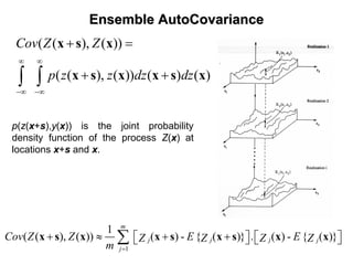EnsembleEnsemble AutoCovarianceAutoCovariance
( ( ), ( ))
( ( ), ( )) ( ) ( )
Cov Z Z
p z z dz dz
∞ ∞
−∞ −∞
+ =
+ +∫ ∫
x s x
x s x x s x
p(z(x+s),y(x)) is the joint probability
density function of the process Z(x) at
locations x+s and x.
1
1
( ( ), ( )) ( ) - { ( )} . ( ) - { ( )}
m
j j j j
j
Cov Z Z E EZ Z Z Z
m =
+ ≈ + +⎡ ⎤ ⎡ ⎤⎣ ⎦ ⎣ ⎦∑x s x x s x s x x
 