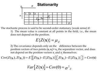 StationarityStationarity
,
,
i
j
X
Y
0
Z
Z
sij
1
p
,
,
,
2 3
,
The stochastic process is said to be second-order stationary (weak sense) if:
1) The mean value is constant at all points in the field, i.e., the mean
does not depend on the position.
{ ( )} ZE Z µ=x
2) The covariance depends only on the difference between the
position vectors of two points (xi-xj)= sij the separation vector, and does
not depend on the position vectors xi and xj themselves.
[ ]{ }( ( ), ( )) ( )- { ( )} ( ) - { ( )} ( )i j i i j jCov Z Z E Z E Z Z E Z Cov= =⎡ ⎤⎣ ⎦ sx x x x x x
[ ] 2
( ) (0) ZVar Z Cov σ= =x
 