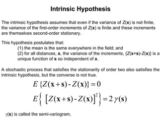 Intrinsic HypothesisIntrinsic Hypothesis
The intrinsic hypothesis assumes that even if the variance of Z(x) is not finite,
the variance of the first-order increments of Z(x) is finite and these increments
are themselves second-order stationary.
This hypothesis postulates that:
(1) the mean is the same everywhere in the field; and
(2) for all distances, s, the variance of the increments, {Z(x+s)-Z(x)} is a
unique function of s so independent of x.
A stochastic process that satisfies the stationarity of order two also satisfies the
intrinsic hypothesis, but the converse is not true.
[ ]{ }2
{ ( )- ( )} 0
( )- ( ) 2 ( )
E Z Z
E Z Z γ
+ =
+ =
x s x
x s x s
γ(s) is called the semi-variogram,
 