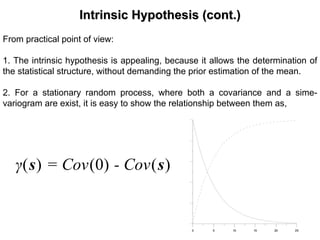 Intrinsic Hypothesis (cont.)Intrinsic Hypothesis (cont.)
From practical point of view:
1. The intrinsic hypothesis is appealing, because it allows the determination of
the statistical structure, without demanding the prior estimation of the mean.
2. For a stationary random process, where both a covariance and a sime-
variogram are exist, it is easy to show the relationship between them as,
0 5 10 15 20 250 5 10 15 20 25
)()0()( ss - Cov= Covγ
 