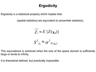 ErgodicityErgodicity
Ergodicity is a statistical property which implies that:
(spatial statistics) are equivalent to (ensemble statistics).
{ ( )}i E ZZ ≈ ox
2 2
( )i ZZS σ≈ ox
This equivalence is achieved when the size of the space domain is sufficiently
large or tends to infinity.
It is theoretical defined, but practically impossible.
 