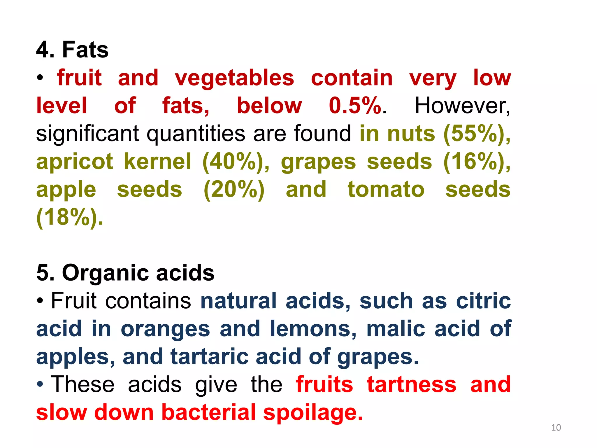 4. Fats
• fruit and vegetables contain very low
level of fats, below 0.5%. However,
significant quantities are found in nuts (55%),
apricot kernel (40%), grapes seeds (16%),
apple seeds (20%) and tomato seeds
(18%).
5. Organic acids
• Fruit contains natural acids, such as citric
acid in oranges and lemons, malic acid of
apples, and tartaric acid of grapes.
• These acids give the fruits tartness and
slow down bacterial spoilage. 10
 