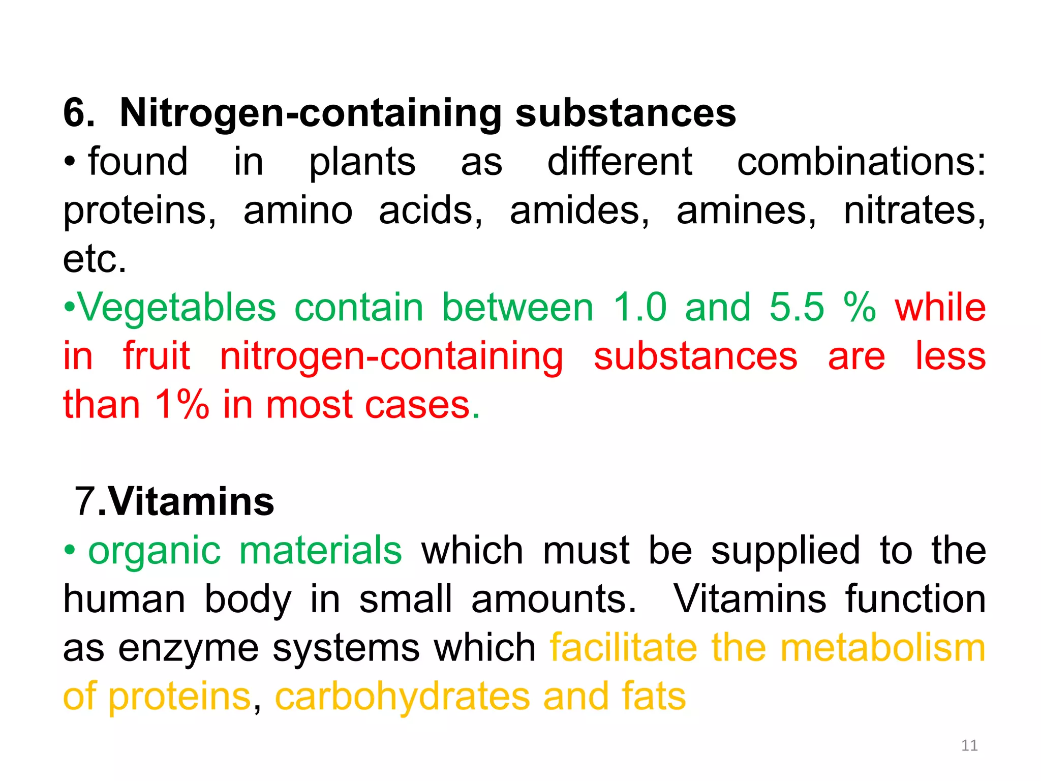 6. Nitrogen-containing substances
• found in plants as different combinations:
proteins, amino acids, amides, amines, nitrates,
etc.
•Vegetables contain between 1.0 and 5.5 % while
in fruit nitrogen-containing substances are less
than 1% in most cases.
7.Vitamins
• organic materials which must be supplied to the
human body in small amounts. Vitamins function
as enzyme systems which facilitate the metabolism
of proteins, carbohydrates and fats
11
 