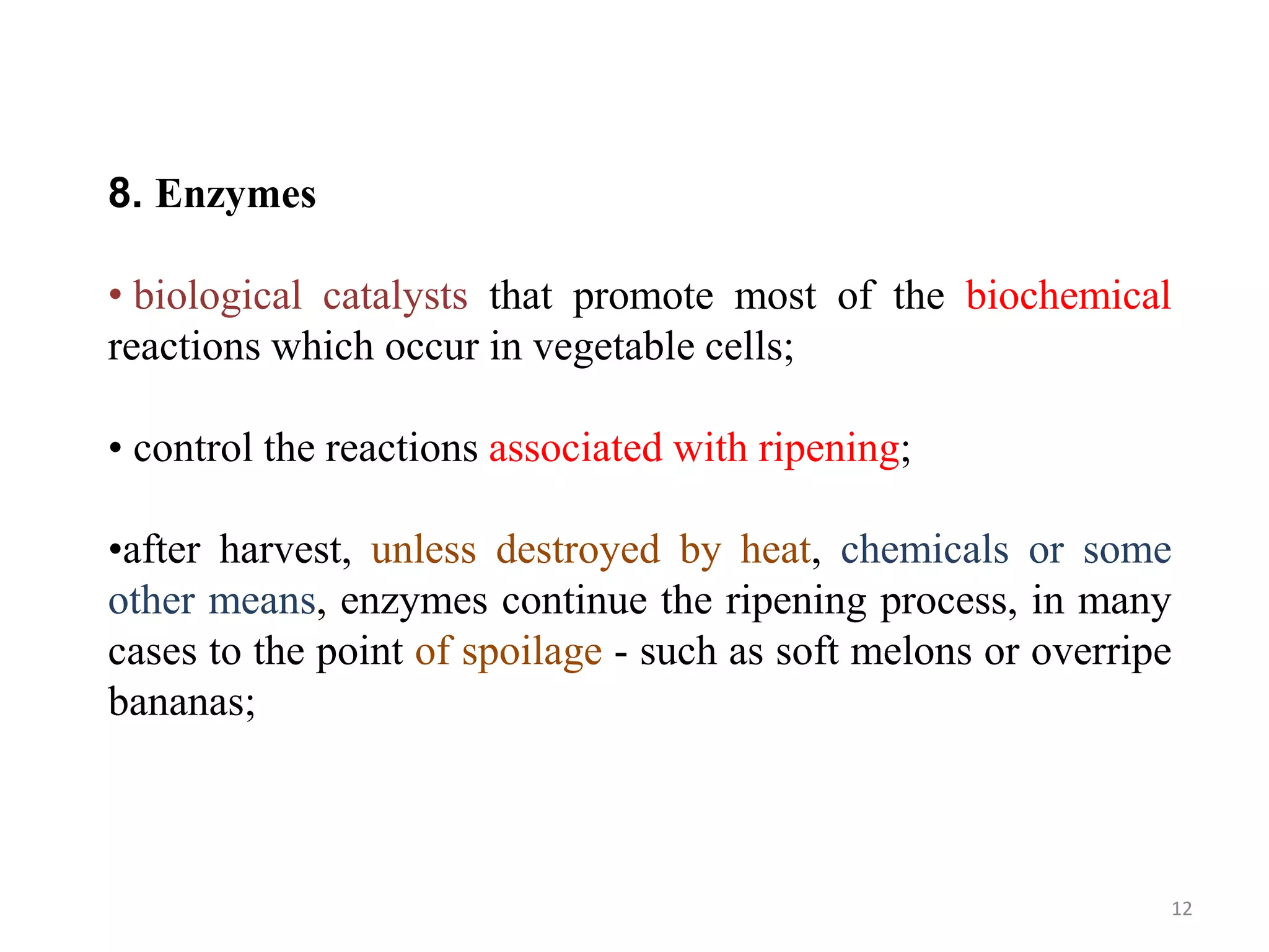8. Enzymes
• biological catalysts that promote most of the biochemical
reactions which occur in vegetable cells;
• control the reactions associated with ripening;
•after harvest, unless destroyed by heat, chemicals or some
other means, enzymes continue the ripening process, in many
cases to the point of spoilage - such as soft melons or overripe
bananas;
12
 