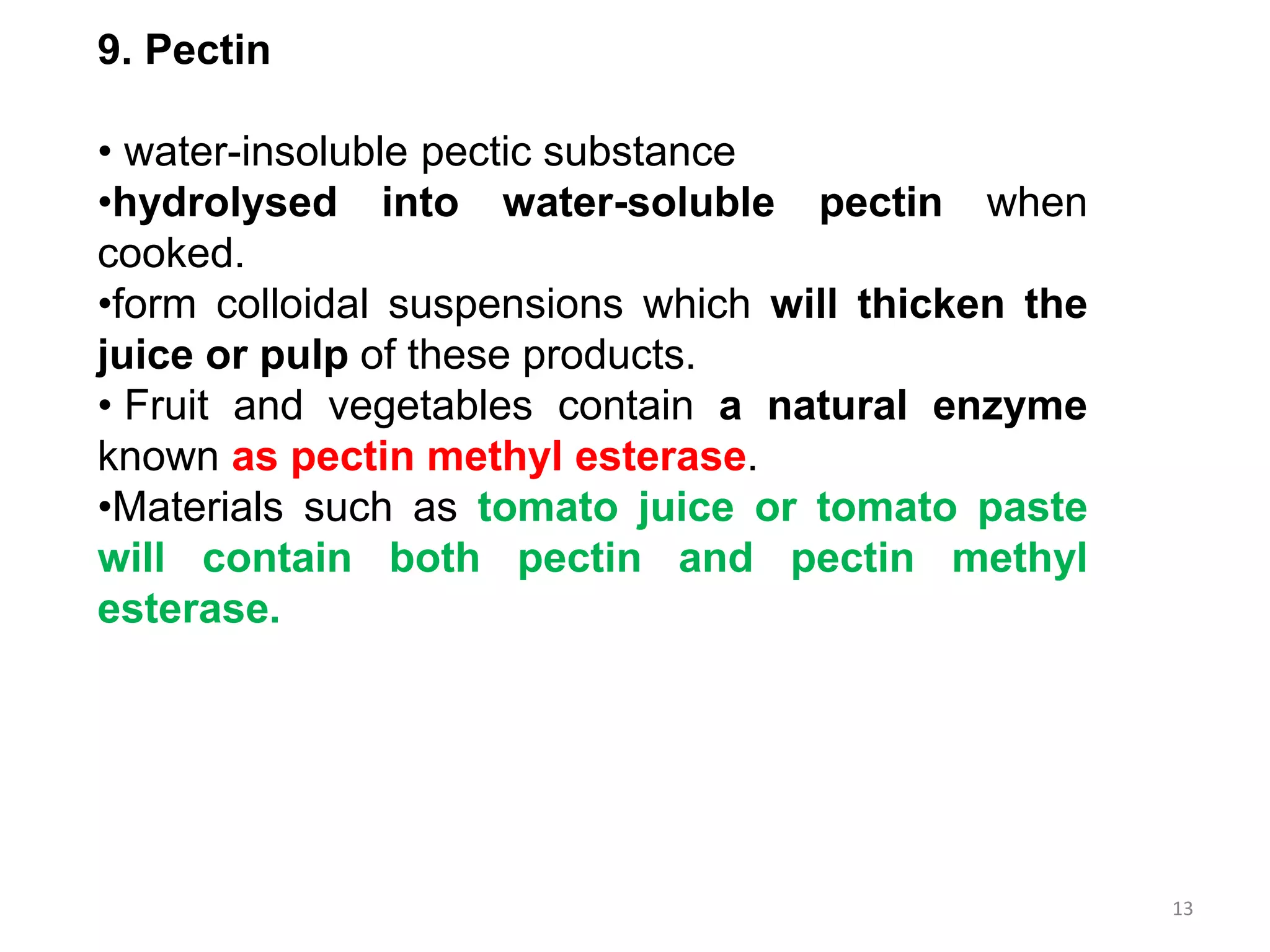 9. Pectin
• water-insoluble pectic substance
•hydrolysed into water-soluble pectin when
cooked.
•form colloidal suspensions which will thicken the
juice or pulp of these products.
• Fruit and vegetables contain a natural enzyme
known as pectin methyl esterase.
•Materials such as tomato juice or tomato paste
will contain both pectin and pectin methyl
esterase.
13
 