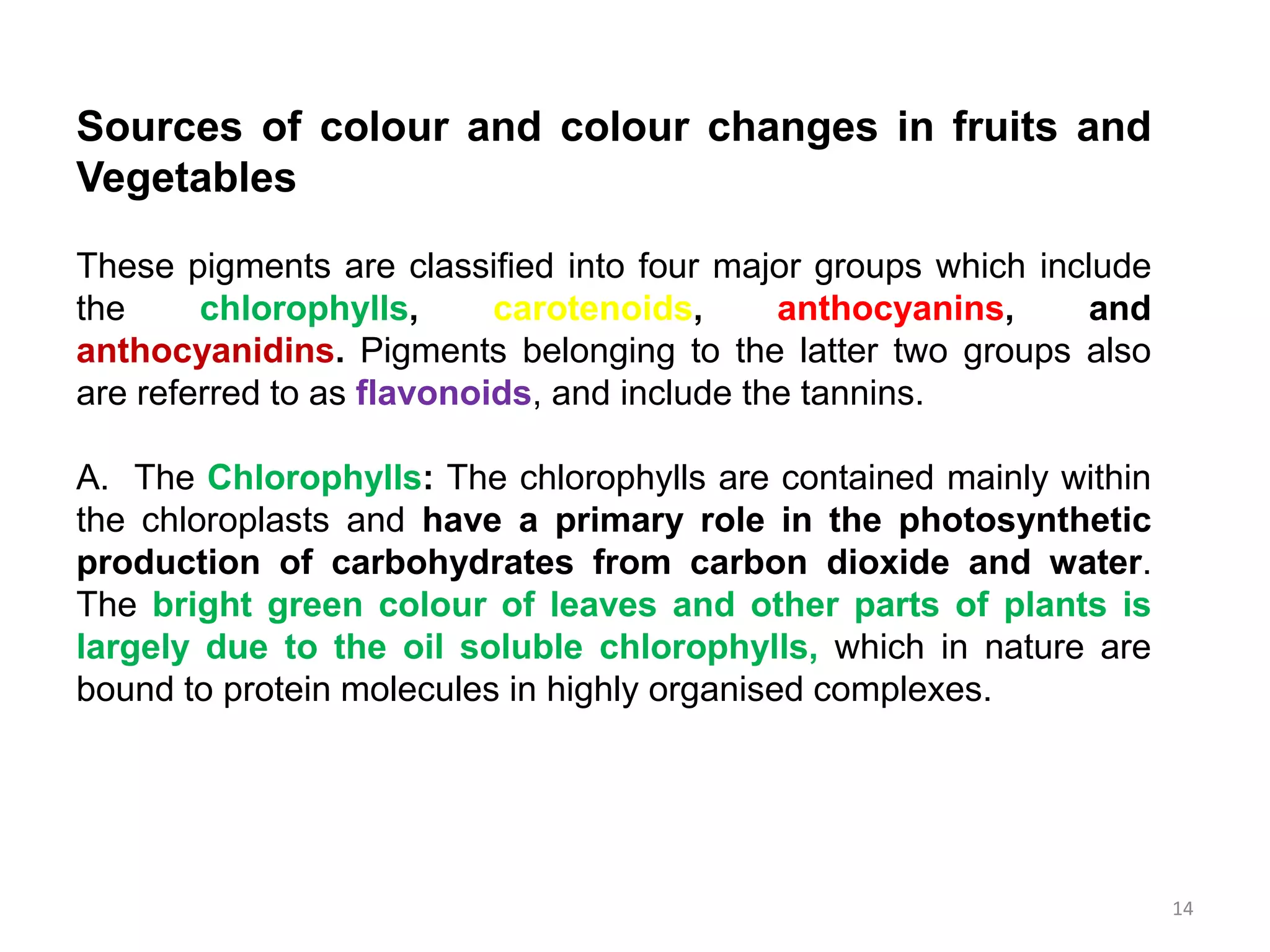 Sources of colour and colour changes in fruits and
Vegetables
These pigments are classified into four major groups which include
the chlorophylls, carotenoids, anthocyanins, and
anthocyanidins. Pigments belonging to the latter two groups also
are referred to as flavonoids, and include the tannins.
A. The Chlorophylls: The chlorophylls are contained mainly within
the chloroplasts and have a primary role in the photosynthetic
production of carbohydrates from carbon dioxide and water.
The bright green colour of leaves and other parts of plants is
largely due to the oil soluble chlorophylls, which in nature are
bound to protein molecules in highly organised complexes.
14
 