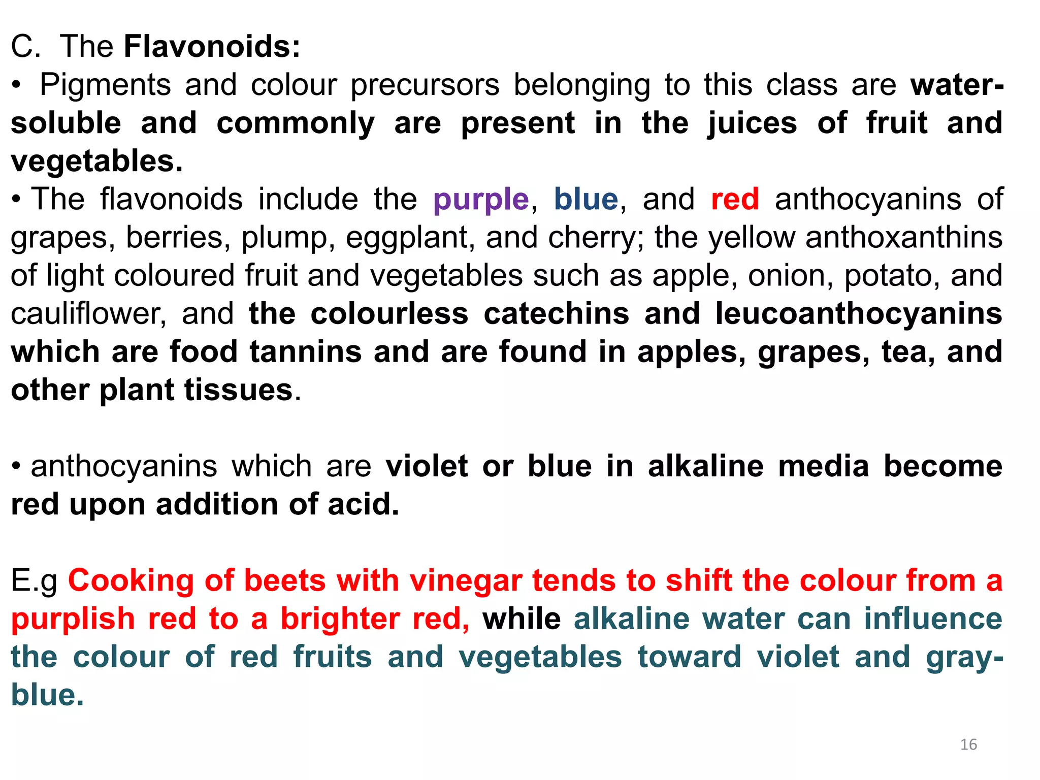 C. The Flavonoids:
• Pigments and colour precursors belonging to this class are water-
soluble and commonly are present in the juices of fruit and
vegetables.
• The flavonoids include the purple, blue, and red anthocyanins of
grapes, berries, plump, eggplant, and cherry; the yellow anthoxanthins
of light coloured fruit and vegetables such as apple, onion, potato, and
cauliflower, and the colourless catechins and leucoanthocyanins
which are food tannins and are found in apples, grapes, tea, and
other plant tissues.
• anthocyanins which are violet or blue in alkaline media become
red upon addition of acid.
E.g Cooking of beets with vinegar tends to shift the colour from a
purplish red to a brighter red, while alkaline water can influence
the colour of red fruits and vegetables toward violet and gray-
blue.
16
 
