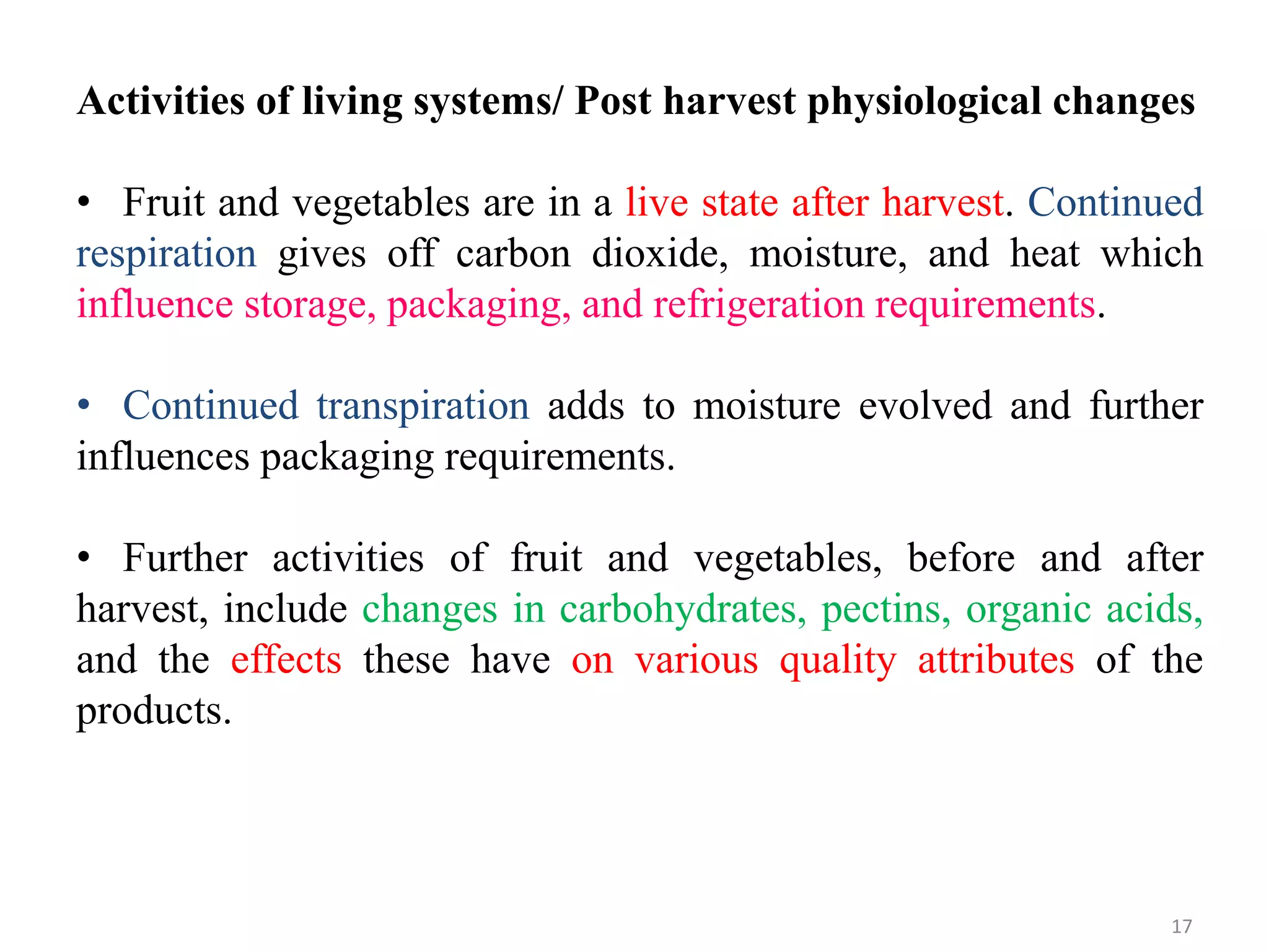 Activities of living systems/ Post harvest physiological changes
• Fruit and vegetables are in a live state after harvest. Continued
respiration gives off carbon dioxide, moisture, and heat which
influence storage, packaging, and refrigeration requirements.
• Continued transpiration adds to moisture evolved and further
influences packaging requirements.
• Further activities of fruit and vegetables, before and after
harvest, include changes in carbohydrates, pectins, organic acids,
and the effects these have on various quality attributes of the
products.
17
 