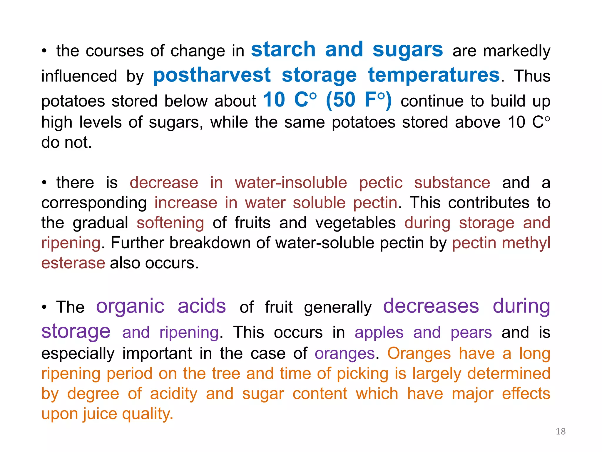 • the courses of change in starch and sugars are markedly
influenced by postharvest storage temperatures. Thus
potatoes stored below about 10 C° (50 F°) continue to build up
high levels of sugars, while the same potatoes stored above 10 C°
do not.
• there is decrease in water-insoluble pectic substance and a
corresponding increase in water soluble pectin. This contributes to
the gradual softening of fruits and vegetables during storage and
ripening. Further breakdown of water-soluble pectin by pectin methyl
esterase also occurs.
• The organic acids of fruit generally decreases during
storage and ripening. This occurs in apples and pears and is
especially important in the case of oranges. Oranges have a long
ripening period on the tree and time of picking is largely determined
by degree of acidity and sugar content which have major effects
upon juice quality.
18
 