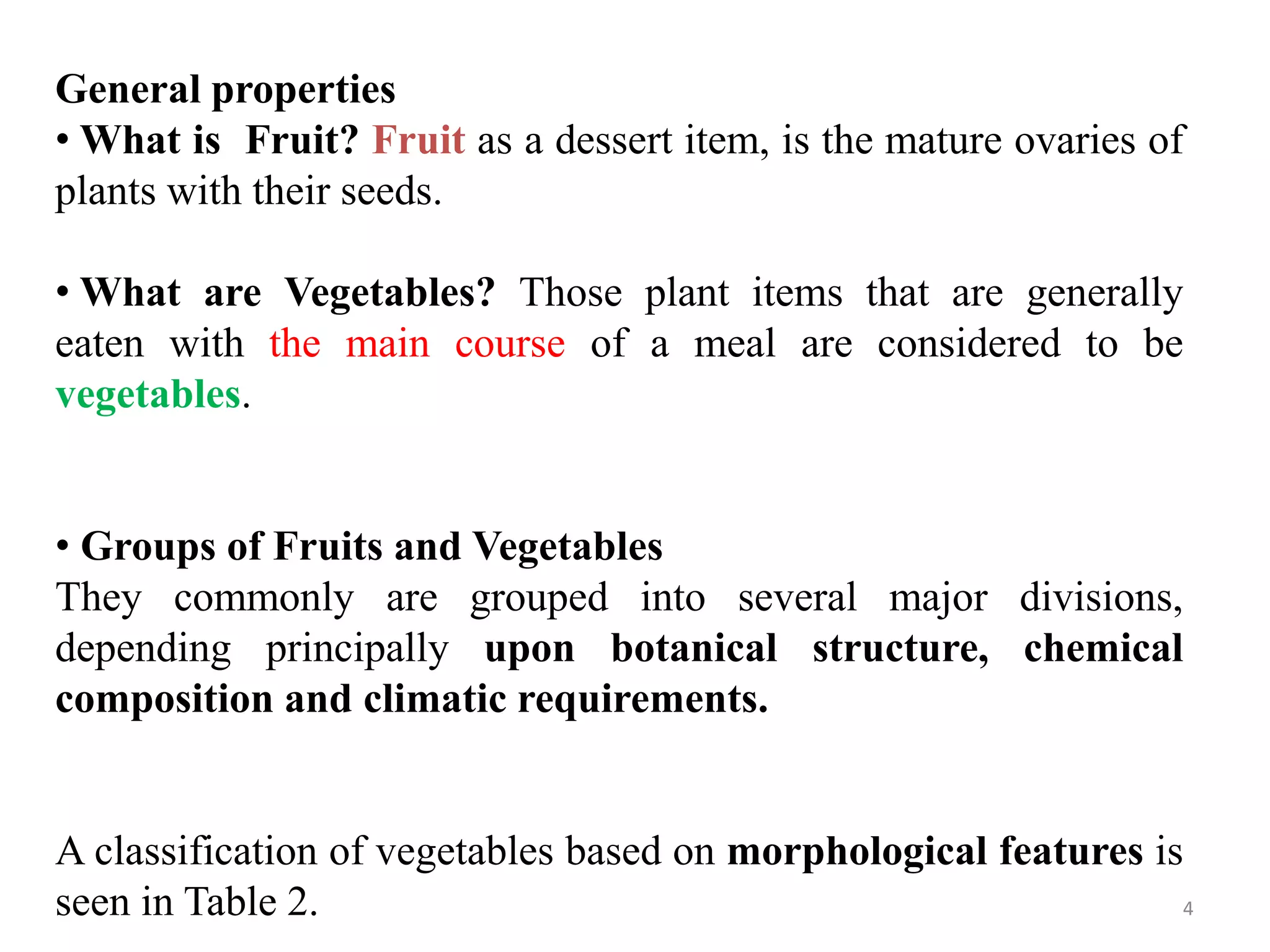 General properties
• What is Fruit? Fruit as a dessert item, is the mature ovaries of
plants with their seeds.
• What are Vegetables? Those plant items that are generally
eaten with the main course of a meal are considered to be
vegetables.
• Groups of Fruits and Vegetables
They commonly are grouped into several major divisions,
depending principally upon botanical structure, chemical
composition and climatic requirements.
A classification of vegetables based on morphological features is
seen in Table 2. 4
 