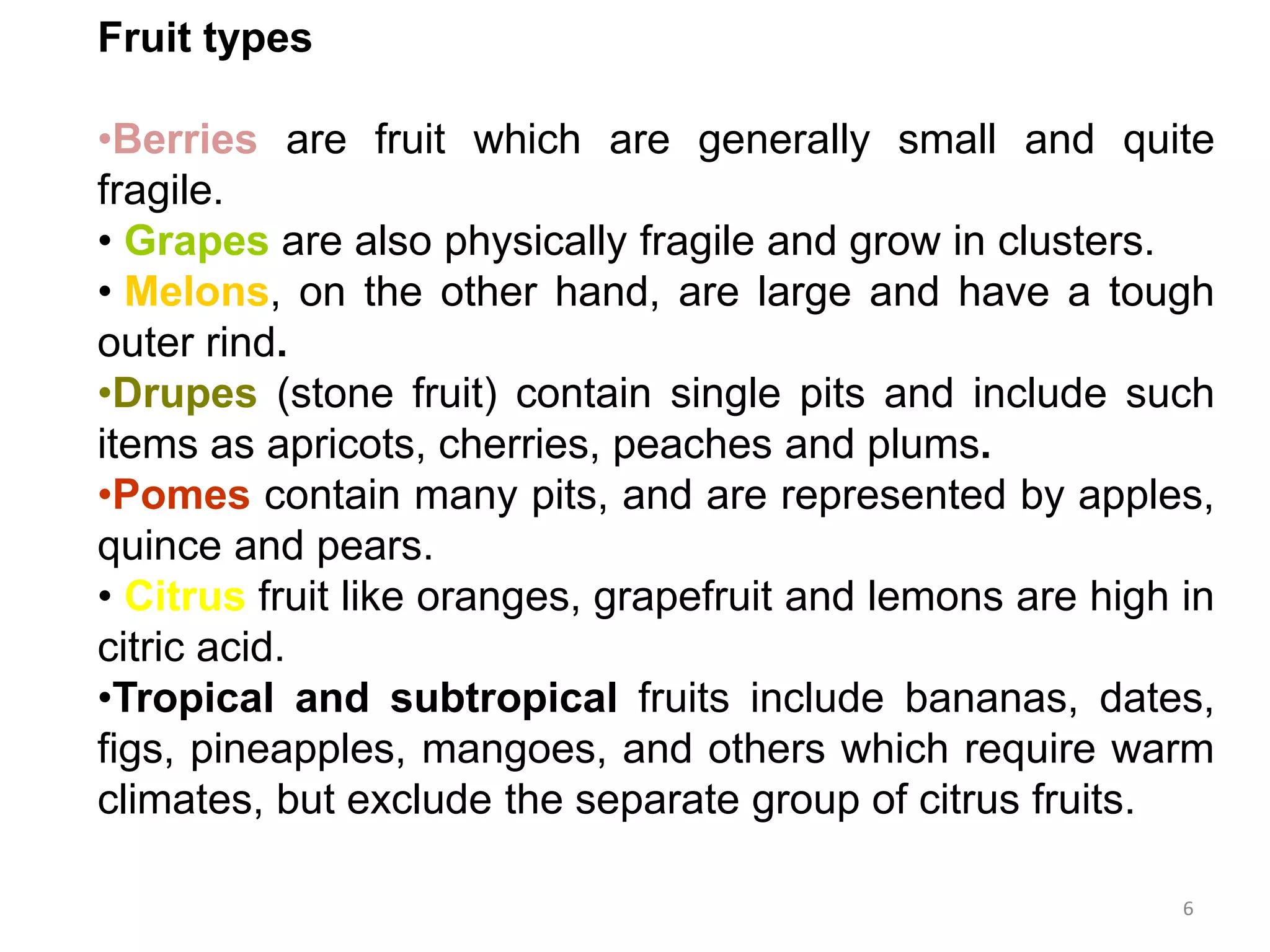Fruit types
•Berries are fruit which are generally small and quite
fragile.
• Grapes are also physically fragile and grow in clusters.
• Melons, on the other hand, are large and have a tough
outer rind.
•Drupes (stone fruit) contain single pits and include such
items as apricots, cherries, peaches and plums.
•Pomes contain many pits, and are represented by apples,
quince and pears.
• Citrus fruit like oranges, grapefruit and lemons are high in
citric acid.
•Tropical and subtropical fruits include bananas, dates,
figs, pineapples, mangoes, and others which require warm
climates, but exclude the separate group of citrus fruits.
6
 
