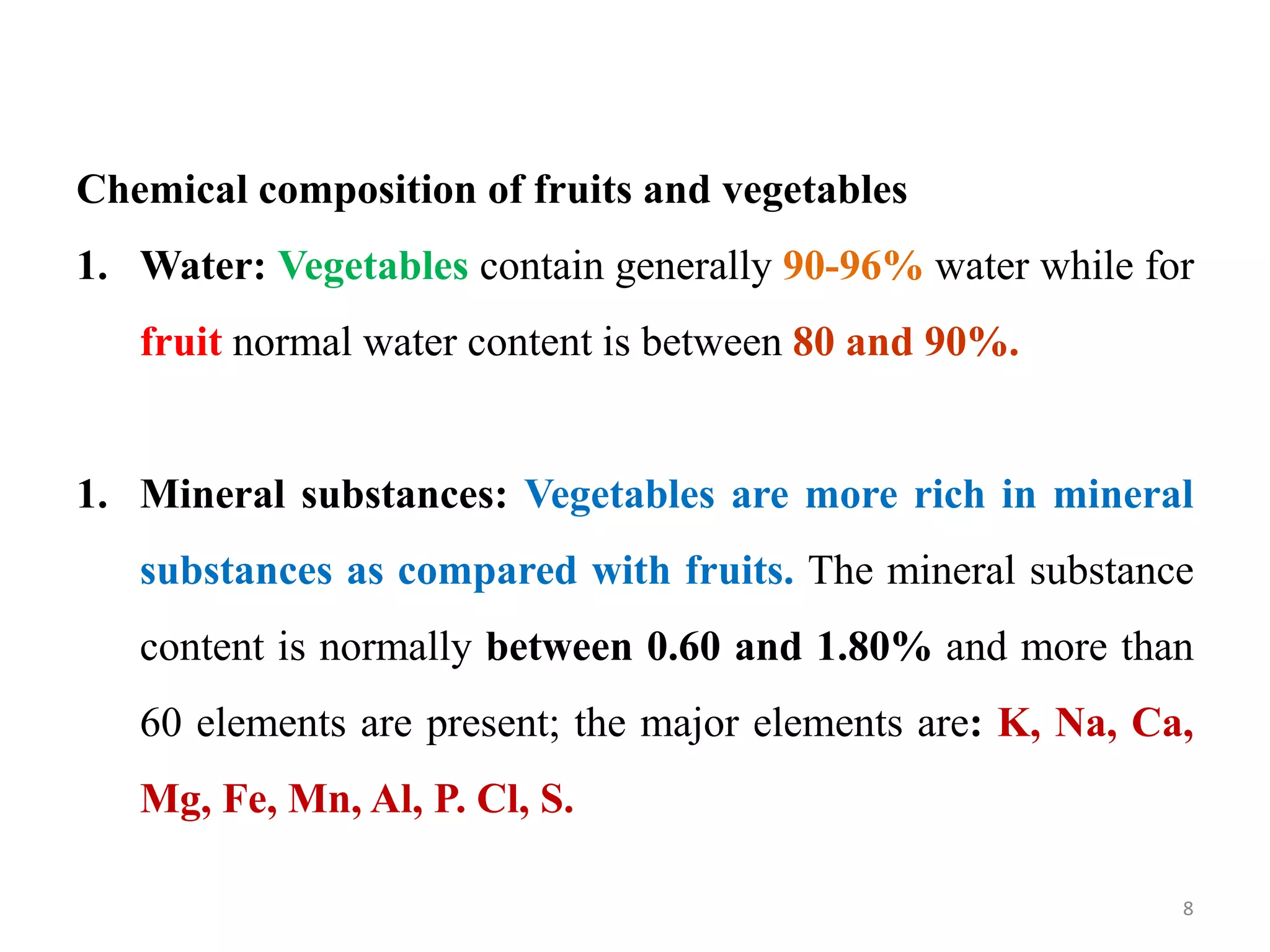 Chemical composition of fruits and vegetables
1. Water: Vegetables contain generally 90-96% water while for
fruit normal water content is between 80 and 90%.
1. Mineral substances: Vegetables are more rich in mineral
substances as compared with fruits. The mineral substance
content is normally between 0.60 and 1.80% and more than
60 elements are present; the major elements are: K, Na, Ca,
Mg, Fe, Mn, Al, P. Cl, S.
8
 