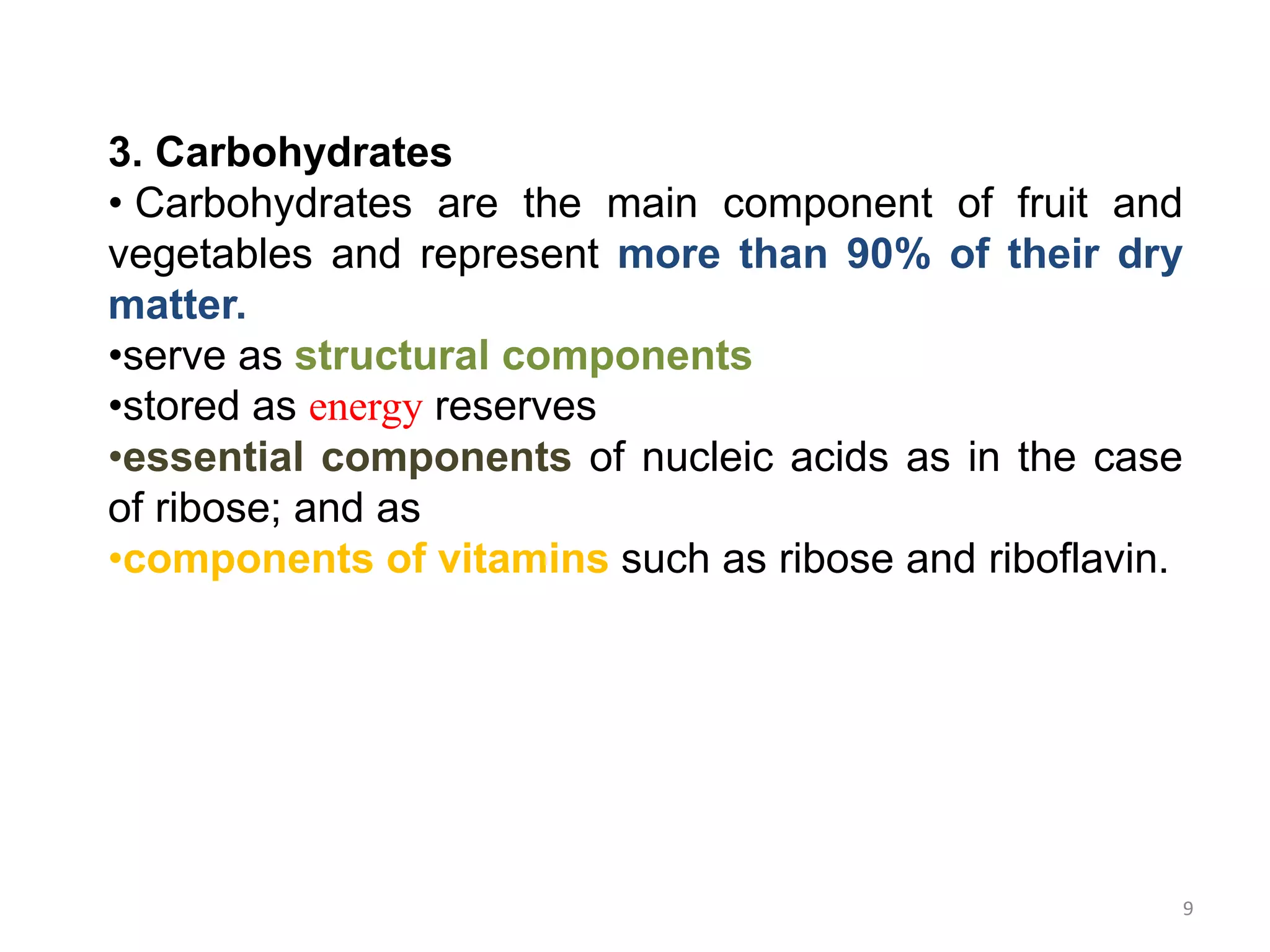 3. Carbohydrates
• Carbohydrates are the main component of fruit and
vegetables and represent more than 90% of their dry
matter.
•serve as structural components
•stored as energy reserves
•essential components of nucleic acids as in the case
of ribose; and as
•components of vitamins such as ribose and riboflavin.
9
 
