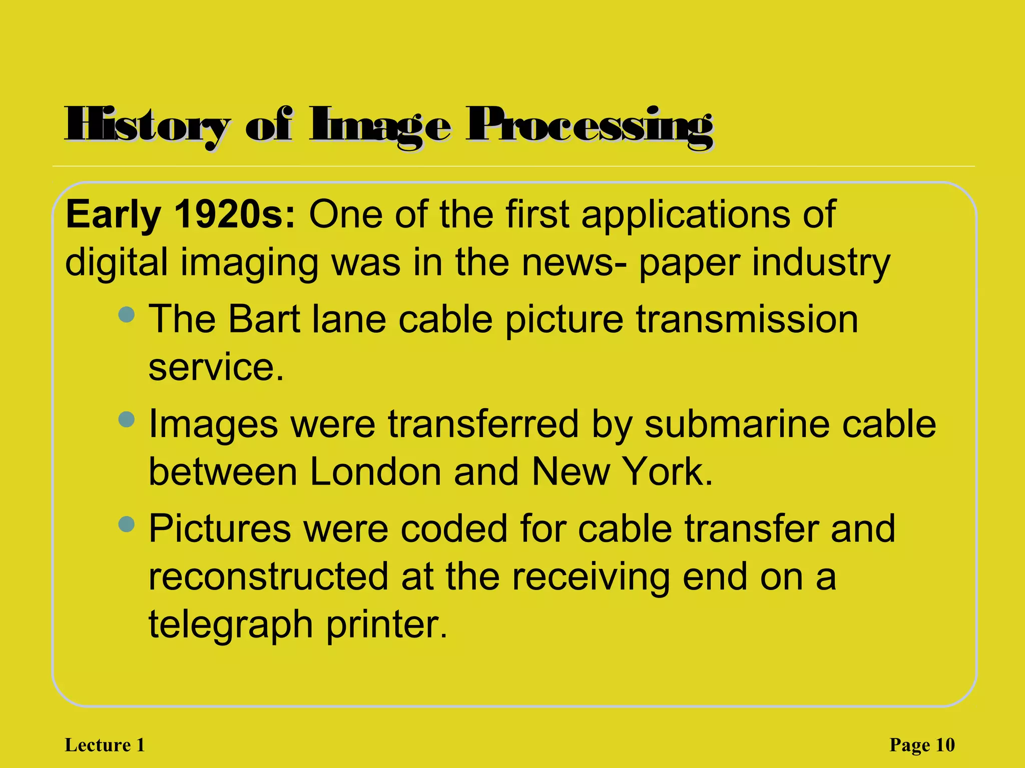 History of Image ProcessingHistory of Image Processing
Early 1920s: One of the first applications of
digital imaging was in the news- paper industry
The Bart lane cable picture transmission
service.
Images were transferred by submarine cable
between London and New York.
Pictures were coded for cable transfer and
reconstructed at the receiving end on a
telegraph printer.
Lecture 1 Page 10
 
