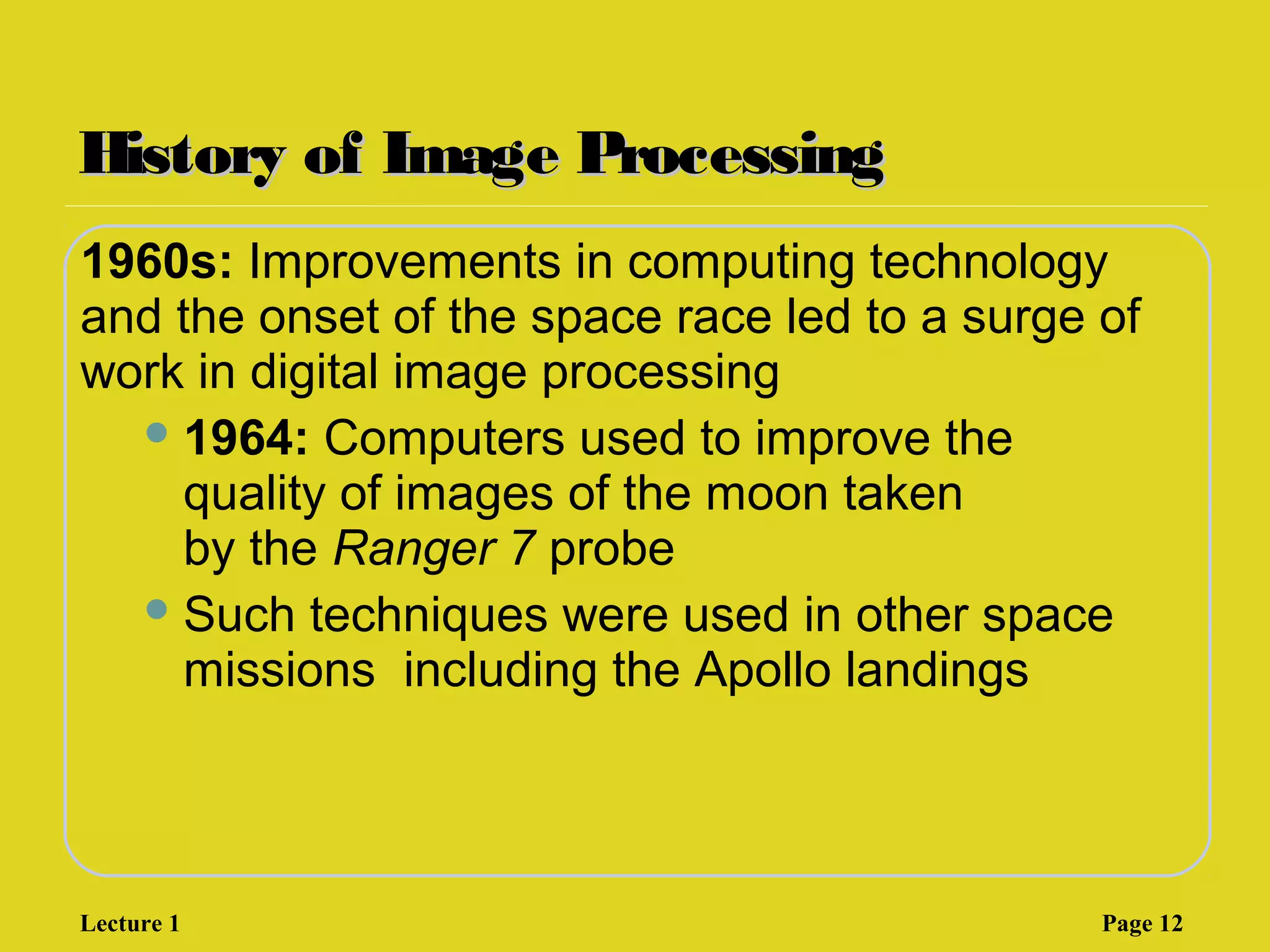 History of Image ProcessingHistory of Image Processing
1960s: Improvements in computing technology
and the onset of the space race led to a surge of
work in digital image processing
1964: Computers used to improve the
quality of images of the moon taken
by the Ranger 7 probe
Such techniques were used in other space
missions including the Apollo landings
Lecture 1 Page 12
 