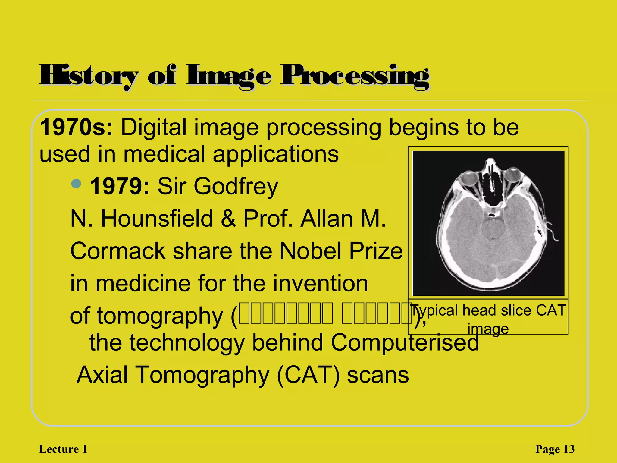 History of Image ProcessingHistory of Image Processing
1970s: Digital image processing begins to be
used in medical applications
1979: Sir Godfrey
N. Hounsfield & Prof. Allan M.
Cormack share the Nobel Prize
in medicine for the invention
of tomography (‫ةةةةةةةة‬ ‫,)ةةةةةة‬
the technology behind Computerised
Axial Tomography (CAT) scans
Typical head slice CAT
image
Lecture 1 Page 13
 