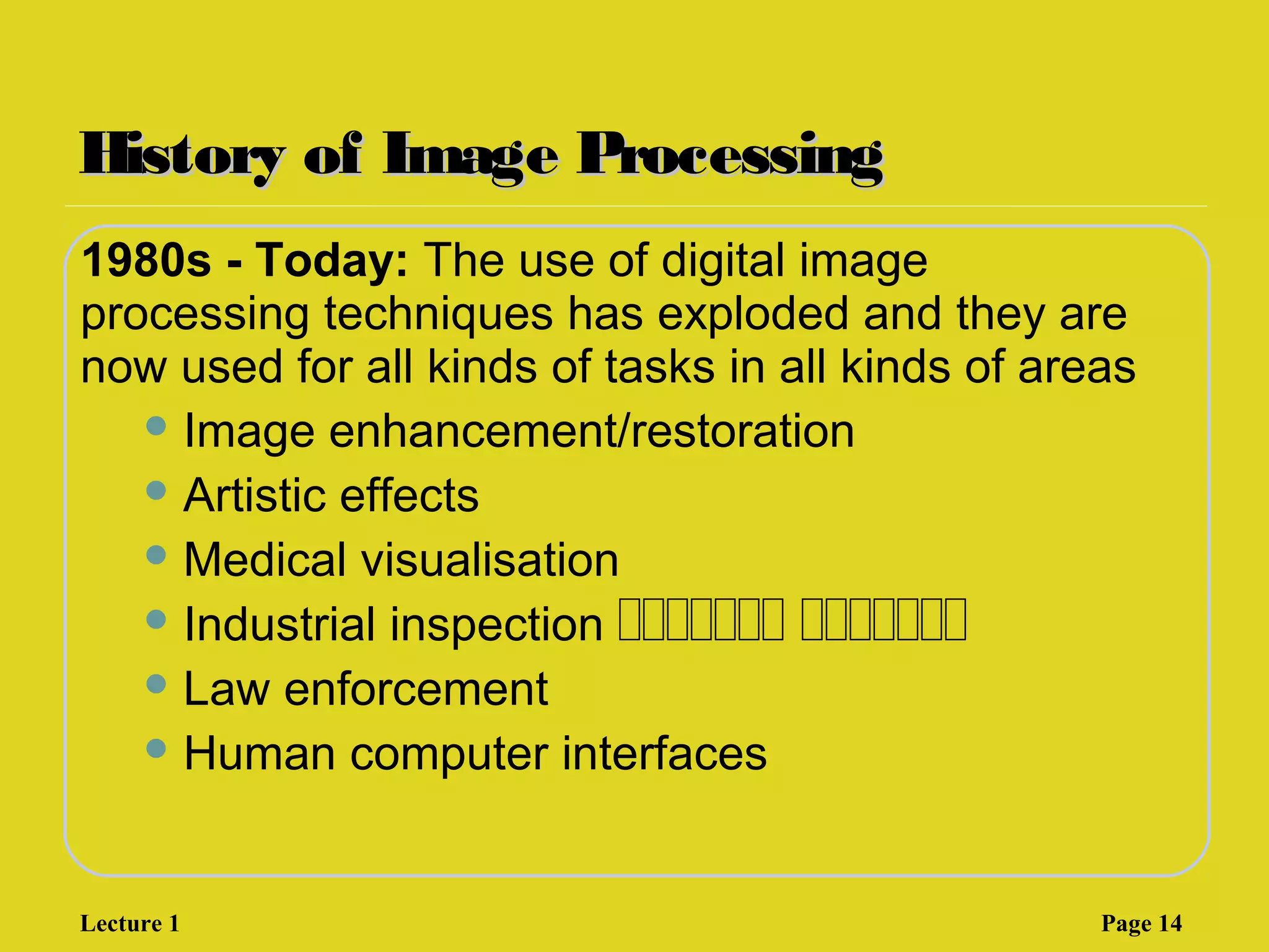 History of Image ProcessingHistory of Image Processing
1980s - Today: The use of digital image
processing techniques has exploded and they are
now used for all kinds of tasks in all kinds of areas
 Image enhancement/restoration
 Artistic effects
 Medical visualisation
 Industrial inspection ‫ةةةةةةة‬ ‫ةةةةةةة‬
 Law enforcement
 Human computer interfaces
Lecture 1 Page 14
 