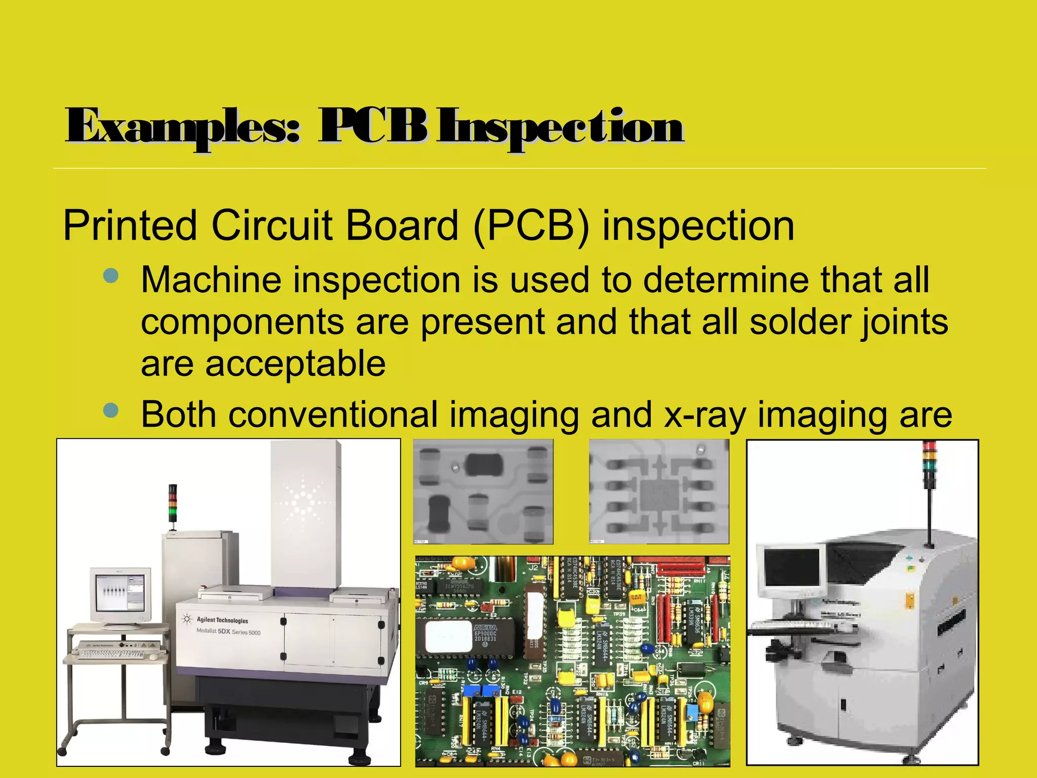 Examples: PCBInspectionExamples: PCBInspection
Printed Circuit Board (PCB) inspection
 Machine inspection is used to determine that all
components are present and that all solder joints
are acceptable
 Both conventional imaging and x-ray imaging are
used
 
