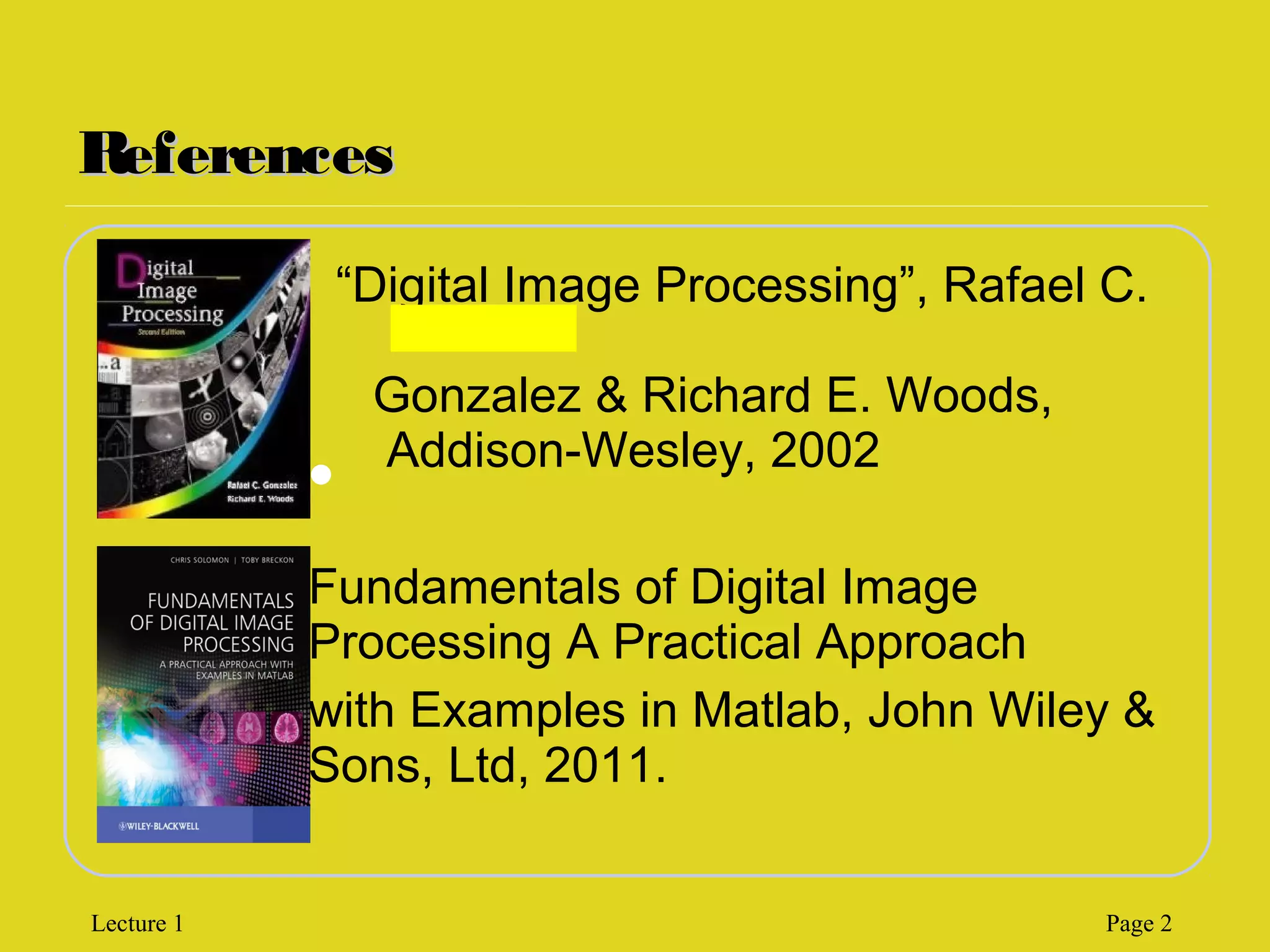 ReferencesReferences
“Digital Image Processing”, Rafael C.
Gonzalez & Richard E. Woods,
Addison-Wesley, 2002
Fundamentals of Digital Image
Processing A Practical Approach
with Examples in Matlab, John Wiley &
Sons, Ltd, 2011.

Lecture 1 Page 2
 