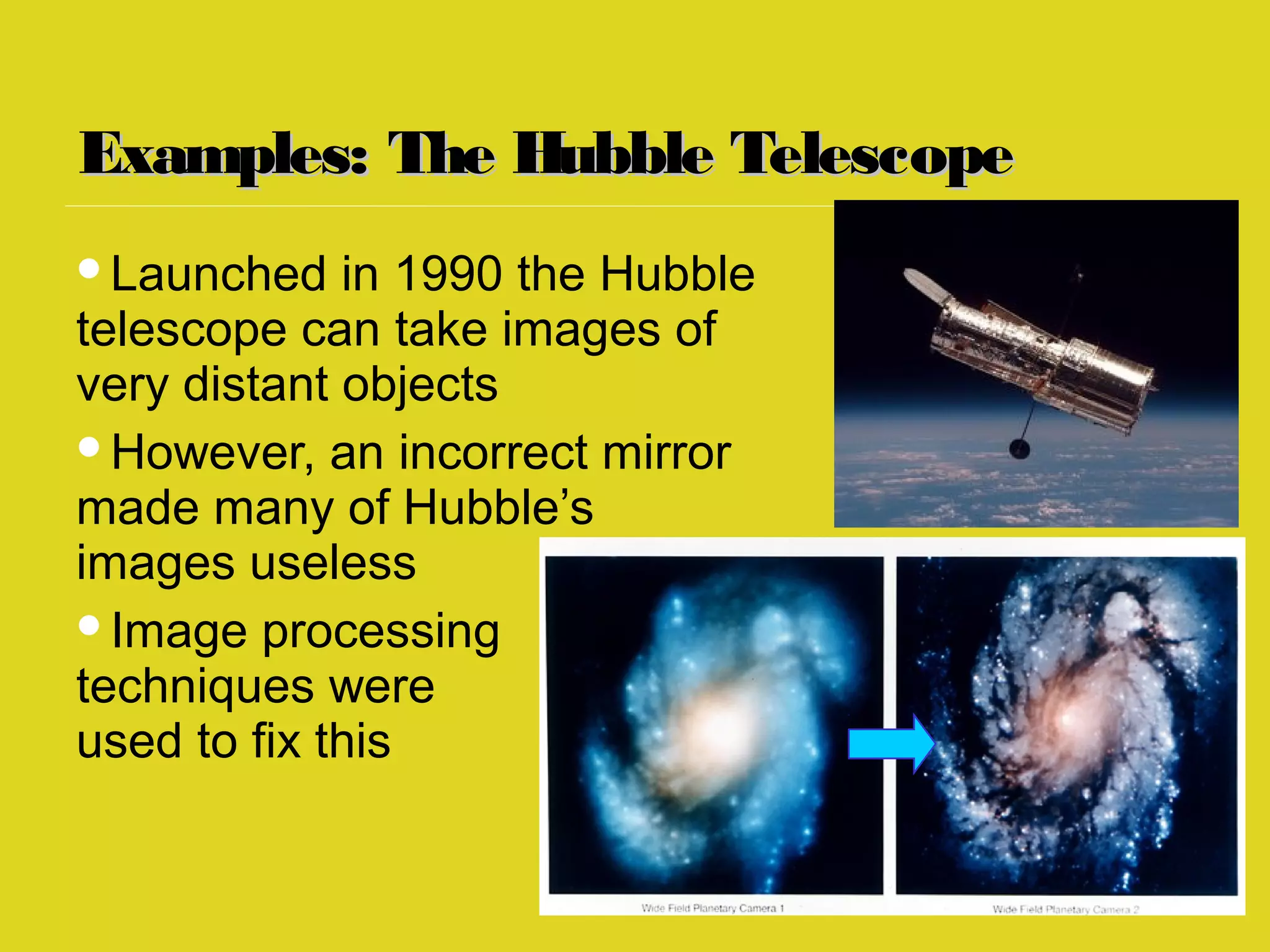 Examples: The Hubble TelescopeExamples: The Hubble Telescope
Launched in 1990 the Hubble
telescope can take images of
very distant objects
However, an incorrect mirror
made many of Hubble’s
images useless
Image processing
techniques were
used to fix this
 