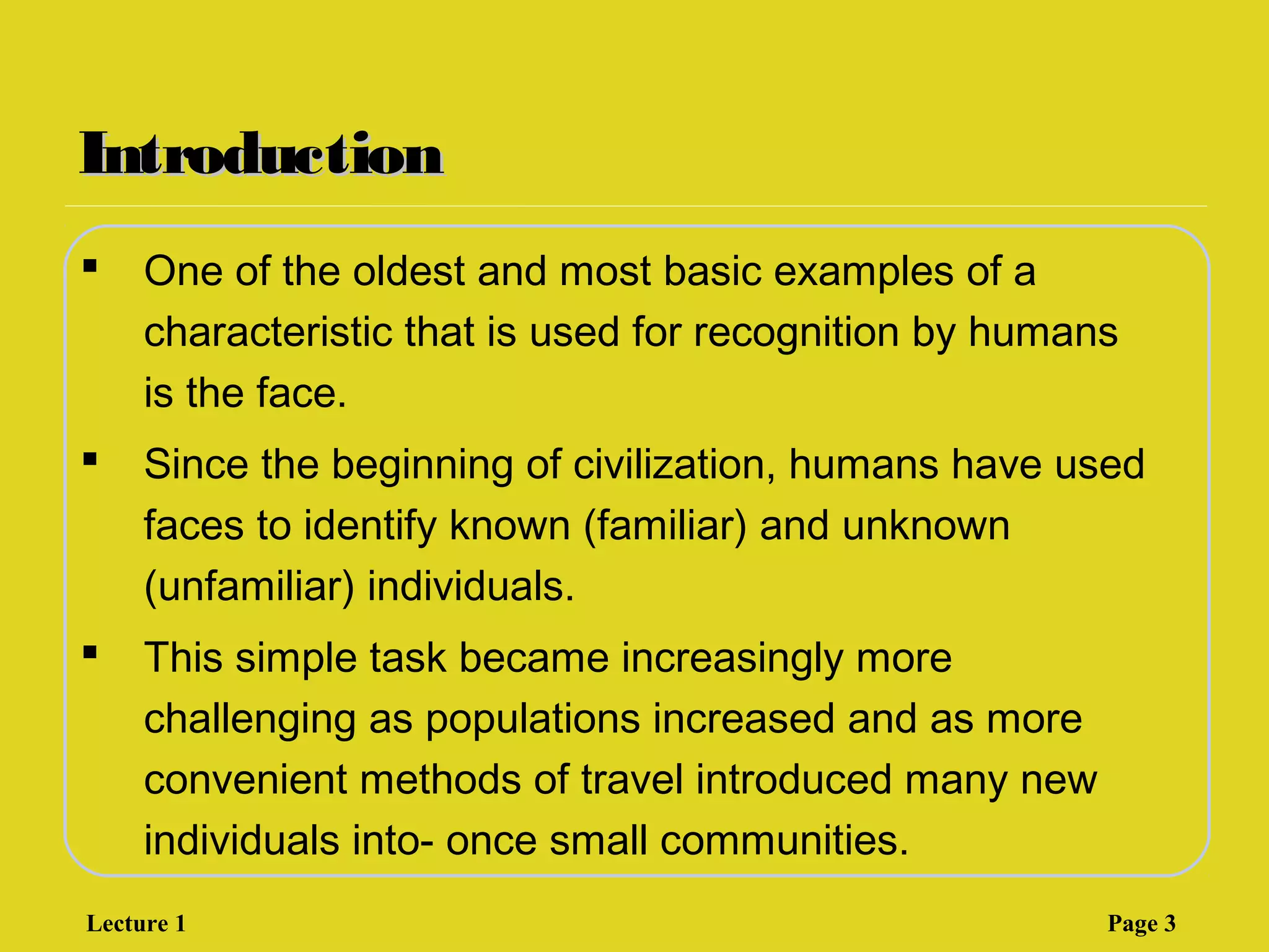IntroductionIntroduction
 One of the oldest and most basic examples of a
characteristic that is used for recognition by humans
is the face.
 Since the beginning of civilization, humans have used
faces to identify known (familiar) and unknown
(unfamiliar) individuals.
 This simple task became increasingly more
challenging as populations increased and as more
convenient methods of travel introduced many new
individuals into- once small communities.
Lecture 1 Page 3
 