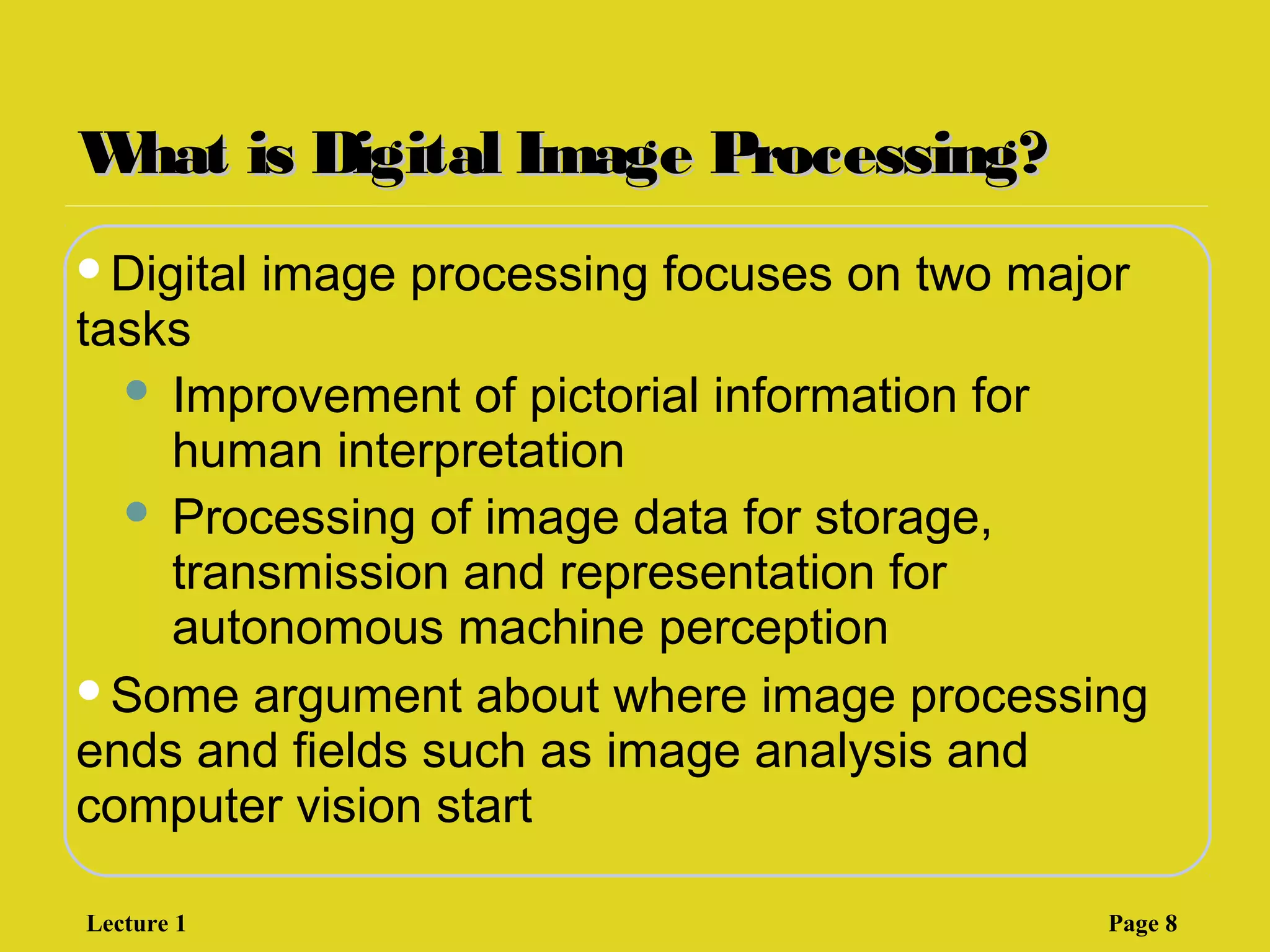 What is Digital Image Processing?What is Digital Image Processing?
Digital image processing focuses on two major
tasks
 Improvement of pictorial information for
human interpretation
 Processing of image data for storage,
transmission and representation for
autonomous machine perception
Some argument about where image processing
ends and fields such as image analysis and
computer vision start
Lecture 1 Page 8
 
