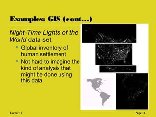 Examples: GIS (cont…)Examples: GIS (cont…)
Night-Time Lights of the
World data set
 Global inventory of
human settlement
 Not hard to imagine the
kind of analysis that
might be done using
this data
Lecture 1 Page 16
 