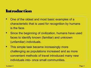 IntroductionIntroduction
 One of the oldest and most basic examples of a
characteristic that is used for recognition by humans
is the face.
 Since the beginning of civilization, humans have used
faces to identify known (familiar) and unknown
(unfamiliar) individuals.
 This simple task became increasingly more
challenging as populations increased and as more
convenient methods of travel introduced many new
individuals into- once small communities.
Lecture 1 Page 3
 