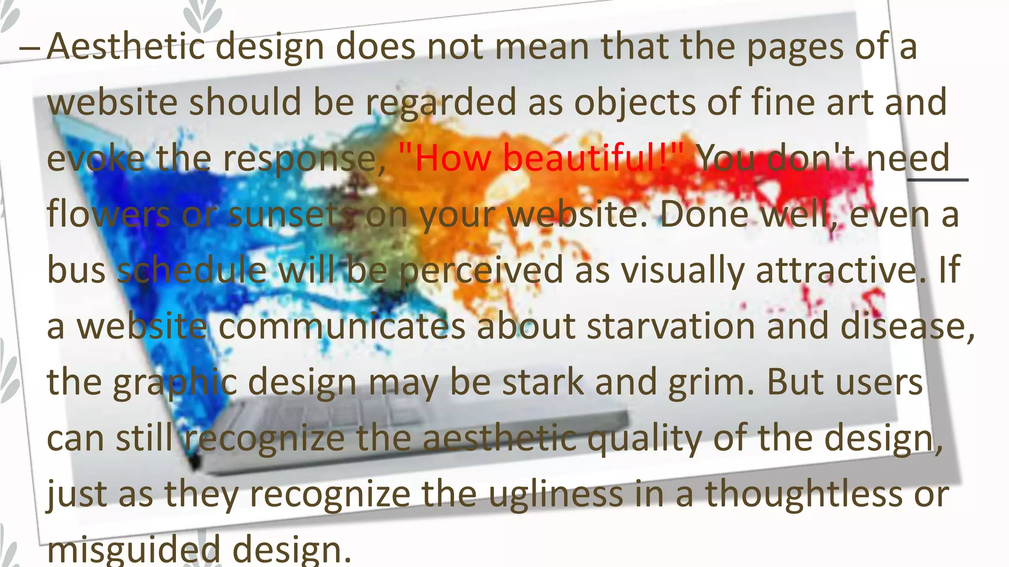 –Aesthetic design does not mean that the pages of a
website should be regarded as objects of fine art and
evoke the response, "How beautiful!" You don't need
flowers or sunsets on your website. Done well, even a
bus schedule will be perceived as visually attractive. If
a website communicates about starvation and disease,
the graphic design may be stark and grim. But users
can still recognize the aesthetic quality of the design,
just as they recognize the ugliness in a thoughtless or
misguided design.
 