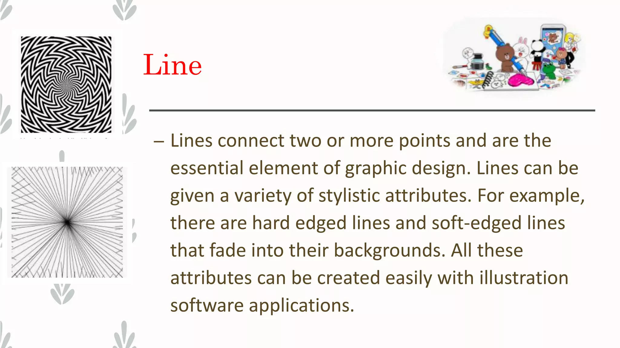 Line
– Lines connect two or more points and are the
essential element of graphic design. Lines can be
given a variety of stylistic attributes. For example,
there are hard edged lines and soft-edged lines
that fade into their backgrounds. All these
attributes can be created easily with illustration
software applications.
 
